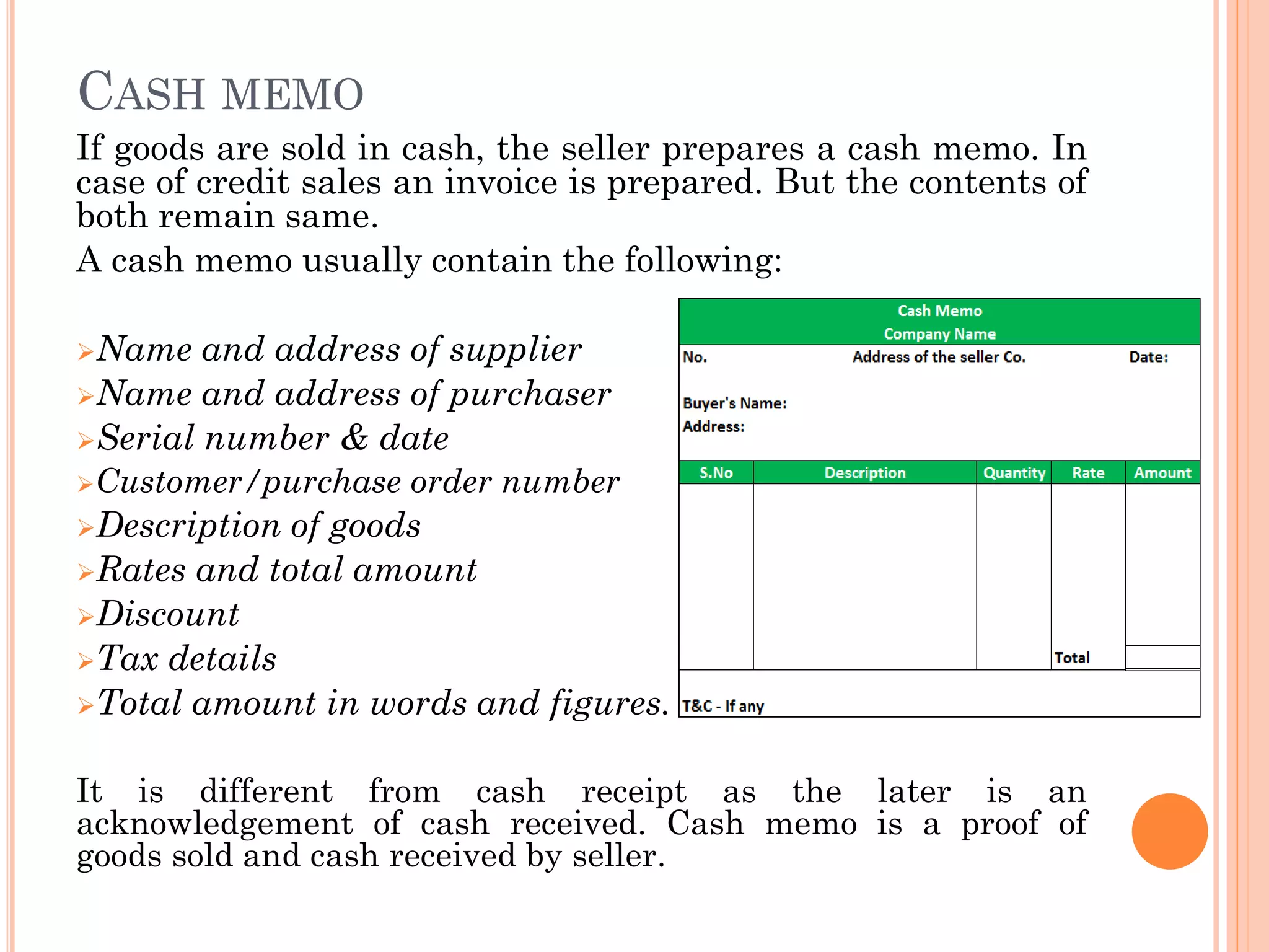 CASH MEMO
If goods are sold in cash, the seller prepares a cash memo. In
case of credit sales an invoice is prepared. But the contents of
both remain same.
A cash memo usually contain the following:
Name and address of supplier
Name and address of purchaser
Serial number & date
Customer/purchase order number
Description of goods
Rates and total amount
Discount
Tax details
Total amount in words and figures.
It is different from cash receipt as the later is an
acknowledgement of cash received. Cash memo is a proof of
goods sold and cash received by seller.
 