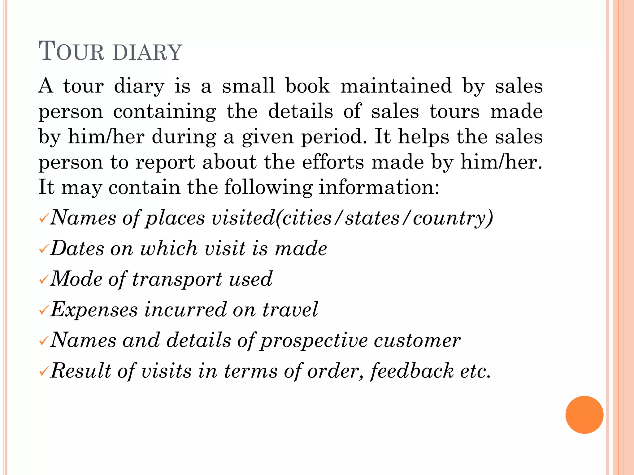 TOUR DIARY
A tour diary is a small book maintained by sales
person containing the details of sales tours made
by him/her during a given period. It helps the sales
person to report about the efforts made by him/her.
It may contain the following information:
Names of places visited(cities/states/country)
Dates on which visit is made
Mode of transport used
Expenses incurred on travel
Names and details of prospective customer
Result of visits in terms of order, feedback etc.
 