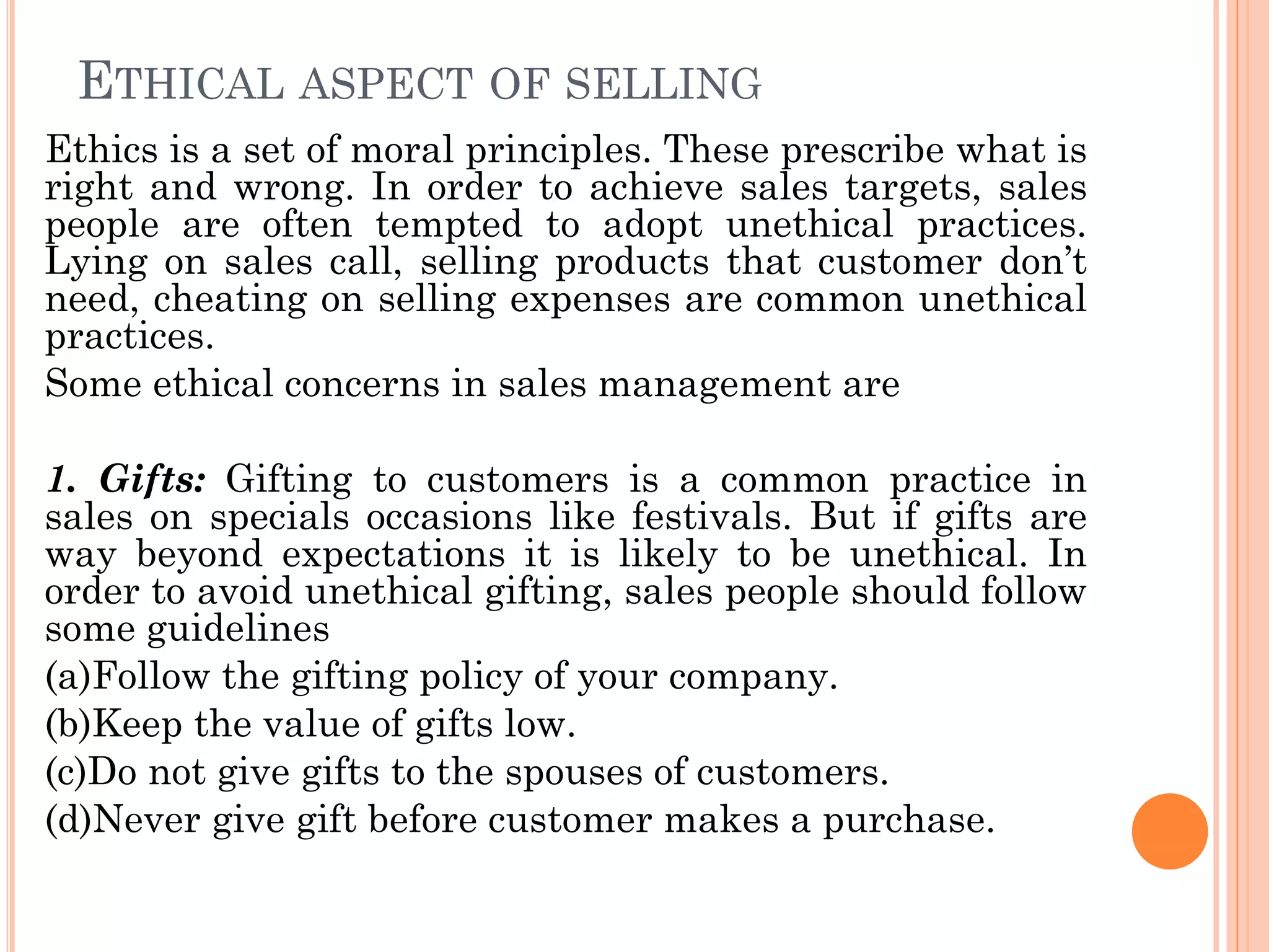 ETHICAL ASPECT OF SELLING
Ethics is a set of moral principles. These prescribe what is
right and wrong. In order to achieve sales targets, sales
people are often tempted to adopt unethical practices.
Lying on sales call, selling products that customer don’t
need, cheating on selling expenses are common unethical
practices.
Some ethical concerns in sales management are
1. Gifts: Gifting to customers is a common practice in
sales on specials occasions like festivals. But if gifts are
way beyond expectations it is likely to be unethical. In
order to avoid unethical gifting, sales people should follow
some guidelines
(a)Follow the gifting policy of your company.
(b)Keep the value of gifts low.
(c)Do not give gifts to the spouses of customers.
(d)Never give gift before customer makes a purchase.
 