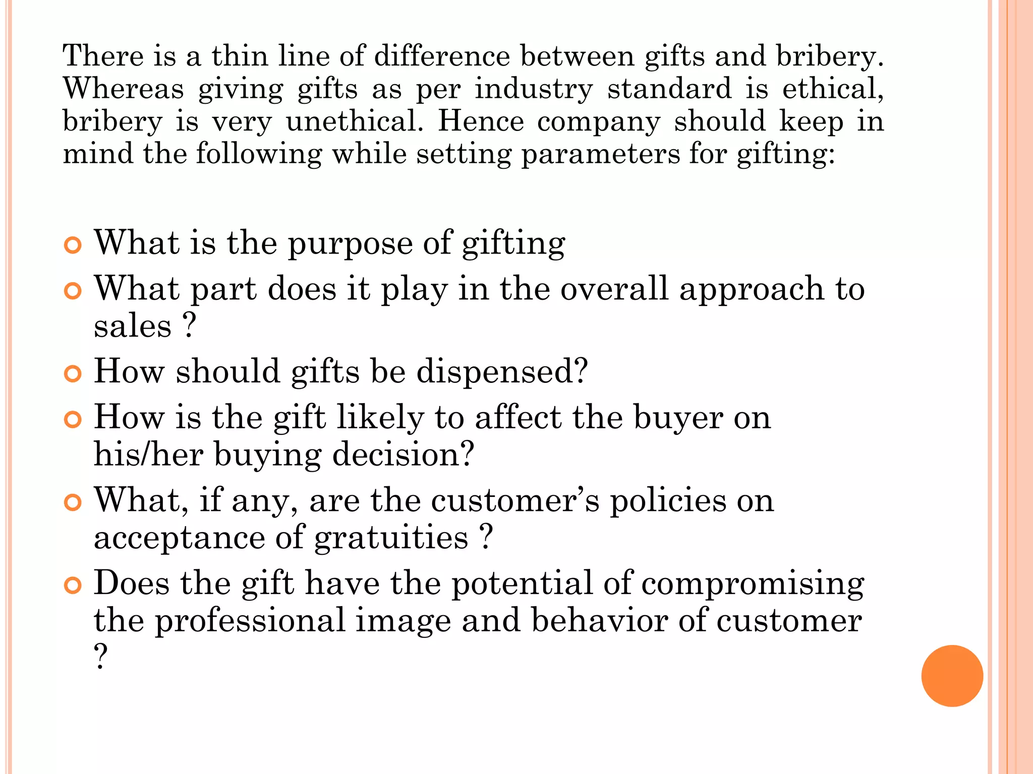 There is a thin line of difference between gifts and bribery.
Whereas giving gifts as per industry standard is ethical,
bribery is very unethical. Hence company should keep in
mind the following while setting parameters for gifting:
 What is the purpose of gifting
 What part does it play in the overall approach to
sales ?
 How should gifts be dispensed?
 How is the gift likely to affect the buyer on
his/her buying decision?
 What, if any, are the customer’s policies on
acceptance of gratuities ?
 Does the gift have the potential of compromising
the professional image and behavior of customer
?
 