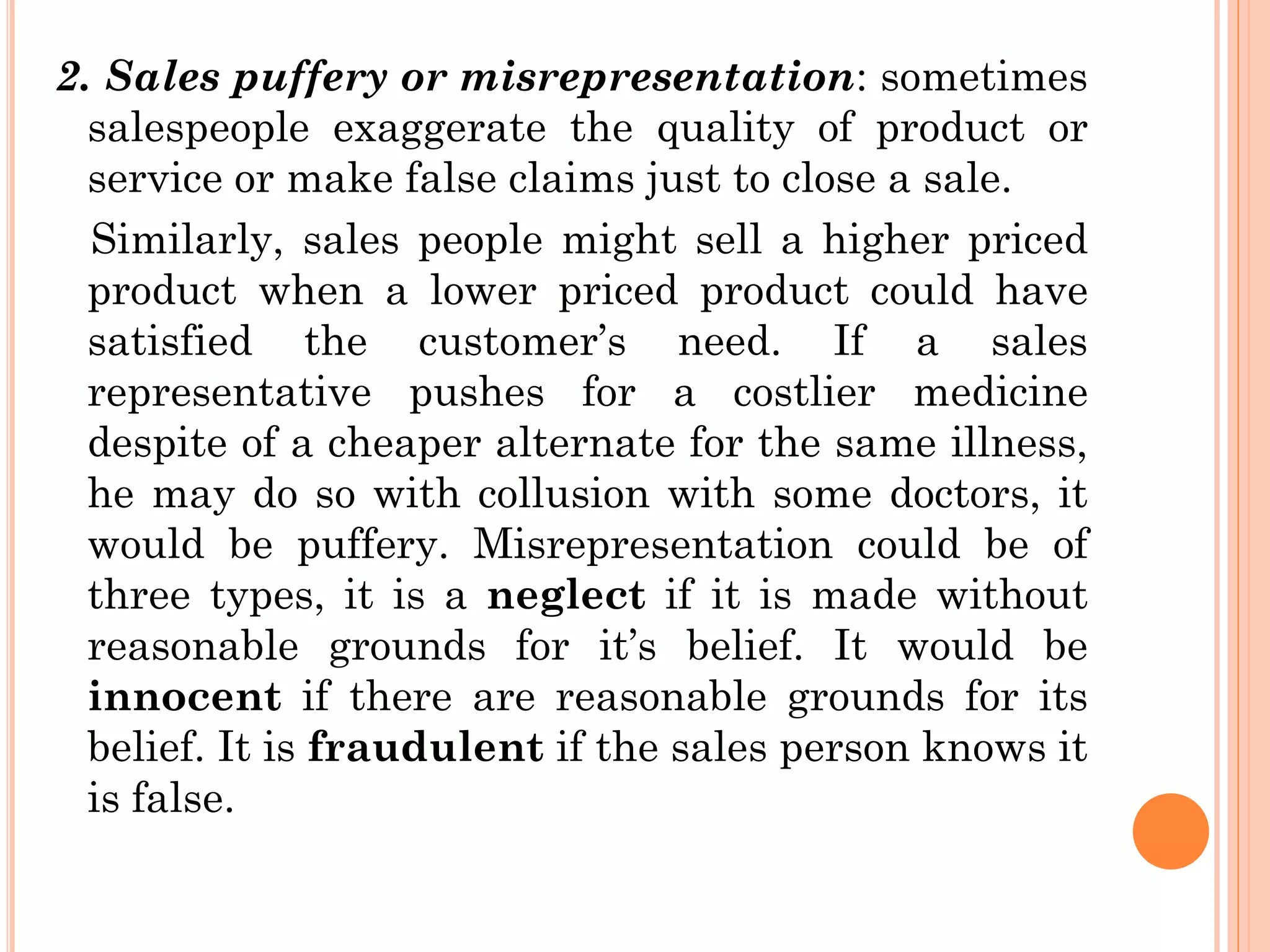 2. Sales puffery or misrepresentation: sometimes
salespeople exaggerate the quality of product or
service or make false claims just to close a sale.
Similarly, sales people might sell a higher priced
product when a lower priced product could have
satisfied the customer’s need. If a sales
representative pushes for a costlier medicine
despite of a cheaper alternate for the same illness,
he may do so with collusion with some doctors, it
would be puffery. Misrepresentation could be of
three types, it is a neglect if it is made without
reasonable grounds for it’s belief. It would be
innocent if there are reasonable grounds for its
belief. It is fraudulent if the sales person knows it
is false.
 