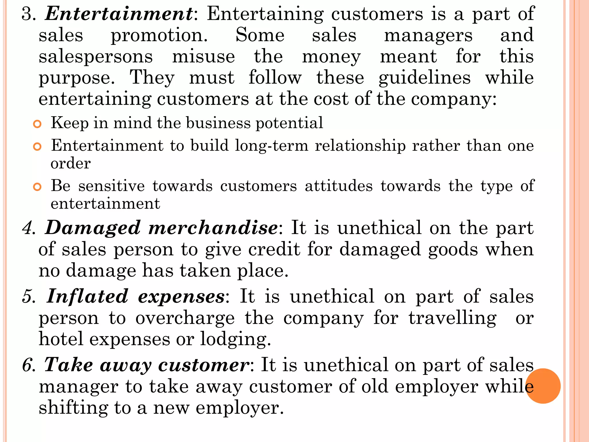 3. Entertainment: Entertaining customers is a part of
sales promotion. Some sales managers and
salespersons misuse the money meant for this
purpose. They must follow these guidelines while
entertaining customers at the cost of the company:
 Keep in mind the business potential
 Entertainment to build long-term relationship rather than one
order
 Be sensitive towards customers attitudes towards the type of
entertainment
4. Damaged merchandise: It is unethical on the part
of sales person to give credit for damaged goods when
no damage has taken place.
5. Inflated expenses: It is unethical on part of sales
person to overcharge the company for travelling or
hotel expenses or lodging.
6. Take away customer: It is unethical on part of sales
manager to take away customer of old employer while
shifting to a new employer.
 