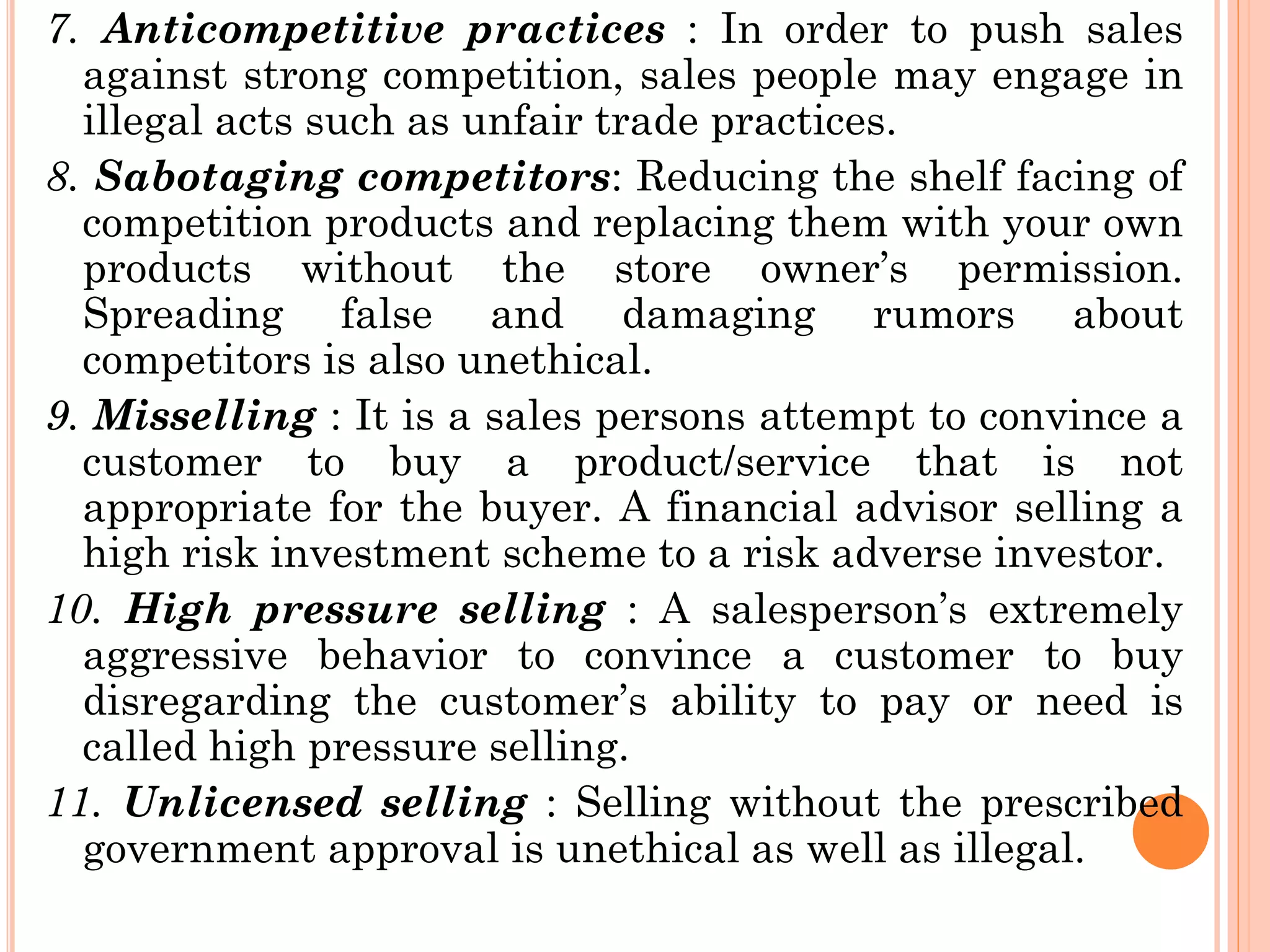 7. Anticompetitive practices : In order to push sales
against strong competition, sales people may engage in
illegal acts such as unfair trade practices.
8. Sabotaging competitors: Reducing the shelf facing of
competition products and replacing them with your own
products without the store owner’s permission.
Spreading false and damaging rumors about
competitors is also unethical.
9. Misselling : It is a sales persons attempt to convince a
customer to buy a product/service that is not
appropriate for the buyer. A financial advisor selling a
high risk investment scheme to a risk adverse investor.
10. High pressure selling : A salesperson’s extremely
aggressive behavior to convince a customer to buy
disregarding the customer’s ability to pay or need is
called high pressure selling.
11. Unlicensed selling : Selling without the prescribed
government approval is unethical as well as illegal.
 