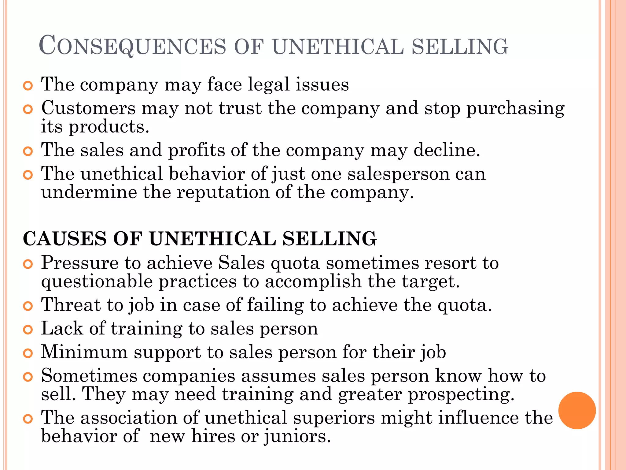 CONSEQUENCES OF UNETHICAL SELLING
 The company may face legal issues
 Customers may not trust the company and stop purchasing
its products.
 The sales and profits of the company may decline.
 The unethical behavior of just one salesperson can
undermine the reputation of the company.
CAUSES OF UNETHICAL SELLING
 Pressure to achieve Sales quota sometimes resort to
questionable practices to accomplish the target.
 Threat to job in case of failing to achieve the quota.
 Lack of training to sales person
 Minimum support to sales person for their job
 Sometimes companies assumes sales person know how to
sell. They may need training and greater prospecting.
 The association of unethical superiors might influence the
behavior of new hires or juniors.
 