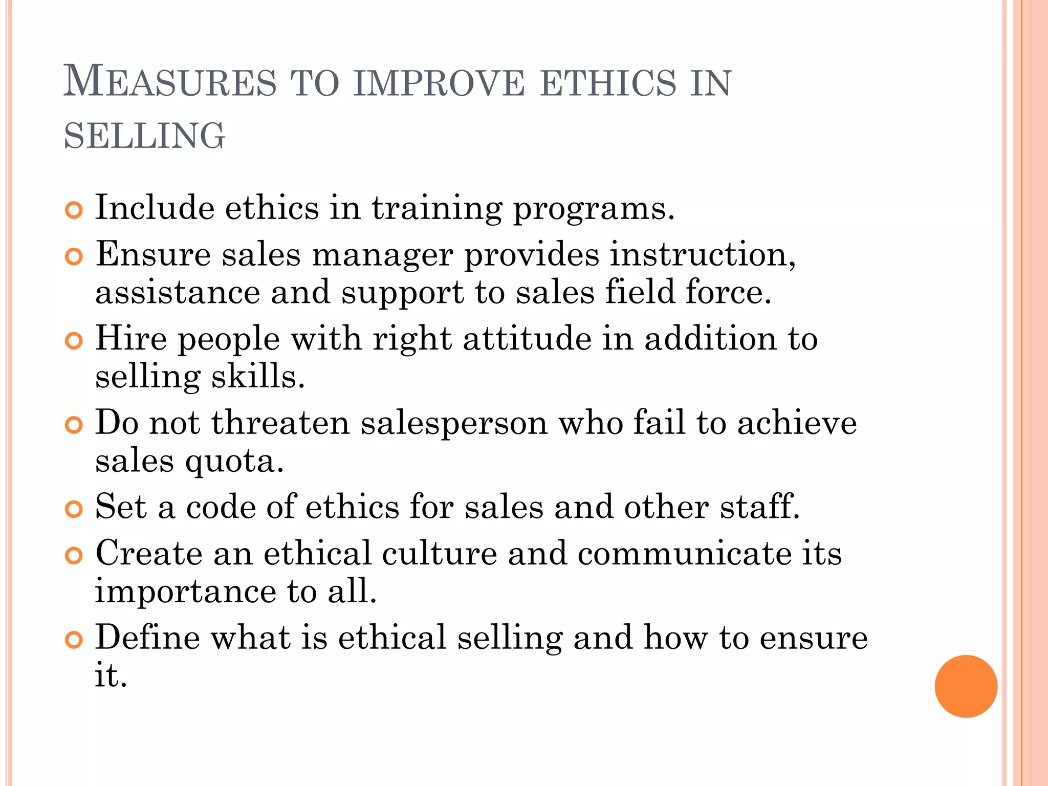 MEASURES TO IMPROVE ETHICS IN
SELLING
 Include ethics in training programs.
 Ensure sales manager provides instruction,
assistance and support to sales field force.
 Hire people with right attitude in addition to
selling skills.
 Do not threaten salesperson who fail to achieve
sales quota.
 Set a code of ethics for sales and other staff.
 Create an ethical culture and communicate its
importance to all.
 Define what is ethical selling and how to ensure
it.
 