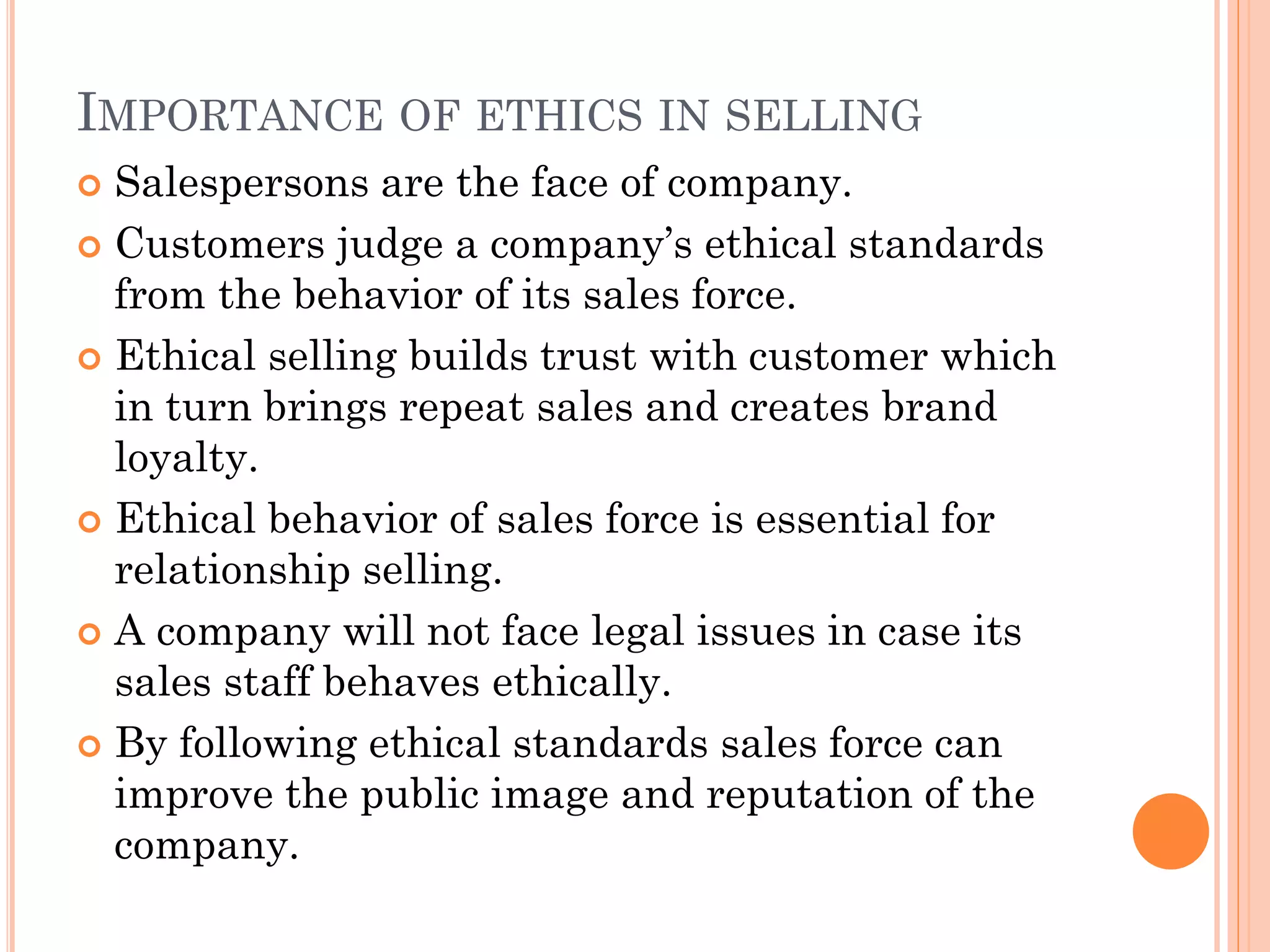 IMPORTANCE OF ETHICS IN SELLING
 Salespersons are the face of company.
 Customers judge a company’s ethical standards
from the behavior of its sales force.
 Ethical selling builds trust with customer which
in turn brings repeat sales and creates brand
loyalty.
 Ethical behavior of sales force is essential for
relationship selling.
 A company will not face legal issues in case its
sales staff behaves ethically.
 By following ethical standards sales force can
improve the public image and reputation of the
company.
 
