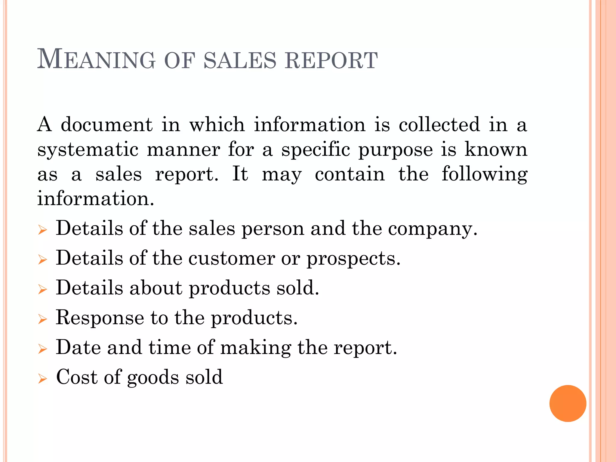 MEANING OF SALES REPORT
A document in which information is collected in a
systematic manner for a specific purpose is known
as a sales report. It may contain the following
information.
 Details of the sales person and the company.
 Details of the customer or prospects.
 Details about products sold.
 Response to the products.
 Date and time of making the report.
 Cost of goods sold
 