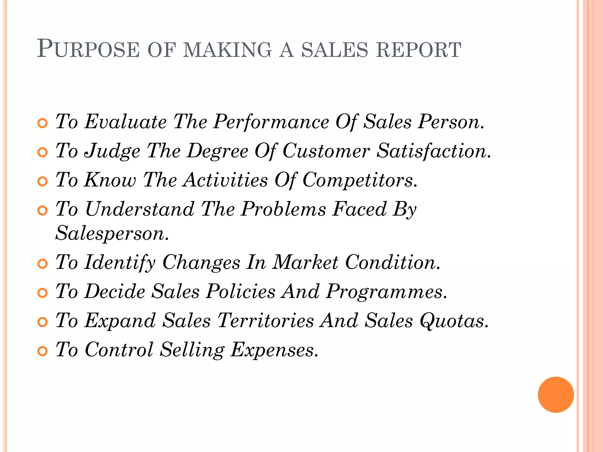 PURPOSE OF MAKING A SALES REPORT
 To Evaluate The Performance Of Sales Person.
 To Judge The Degree Of Customer Satisfaction.
 To Know The Activities Of Competitors.
 To Understand The Problems Faced By
Salesperson.
 To Identify Changes In Market Condition.
 To Decide Sales Policies And Programmes.
 To Expand Sales Territories And Sales Quotas.
 To Control Selling Expenses.
 