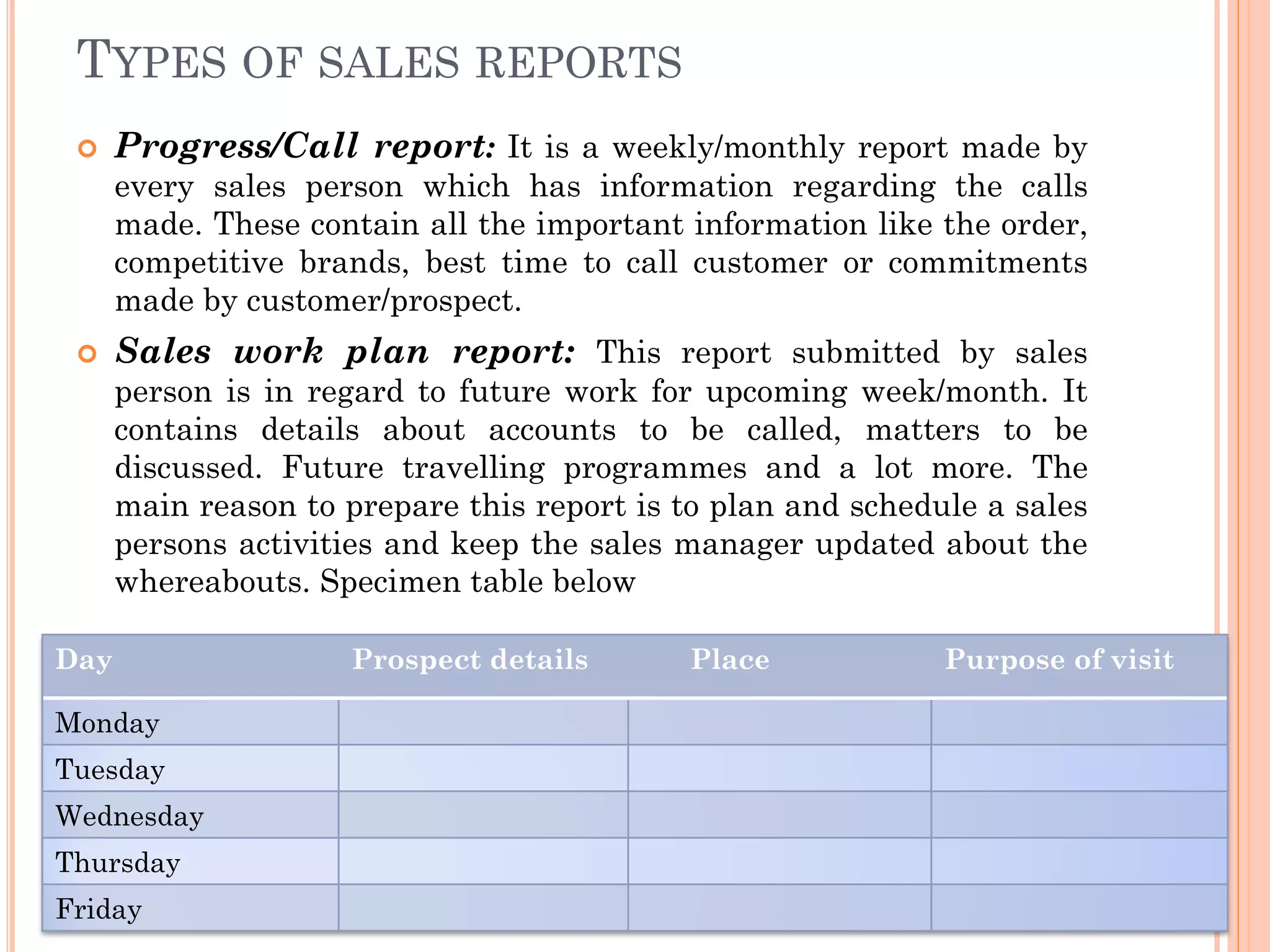 TYPES OF SALES REPORTS
 Progress/Call report: It is a weekly/monthly report made by
every sales person which has information regarding the calls
made. These contain all the important information like the order,
competitive brands, best time to call customer or commitments
made by customer/prospect.
 Sales work plan report: This report submitted by sales
person is in regard to future work for upcoming week/month. It
contains details about accounts to be called, matters to be
discussed. Future travelling programmes and a lot more. The
main reason to prepare this report is to plan and schedule a sales
persons activities and keep the sales manager updated about the
whereabouts. Specimen table below
Day Prospect details Place Purpose of visit
Monday
Tuesday
Wednesday
Thursday
Friday
 