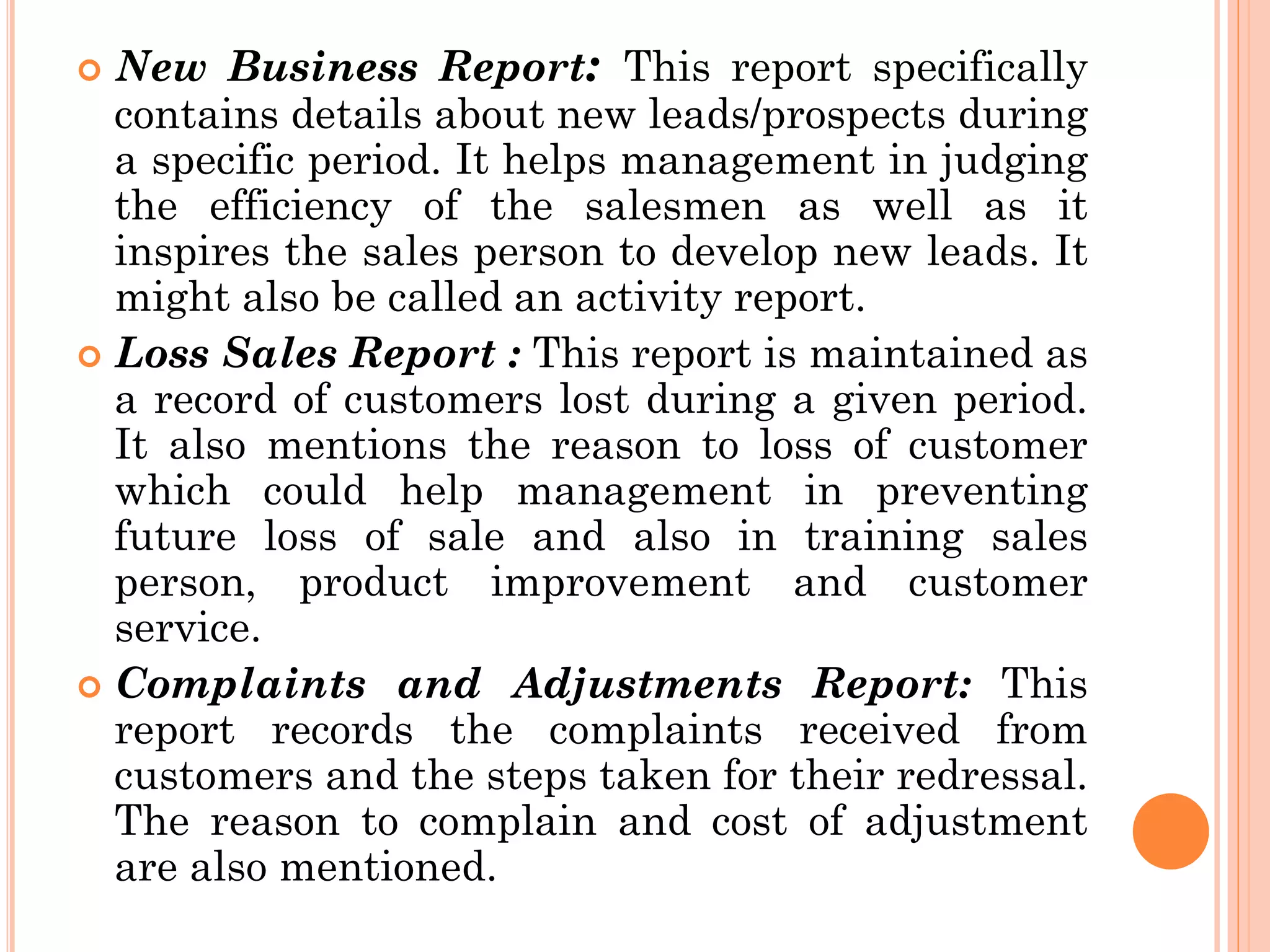  New Business Report: This report specifically
contains details about new leads/prospects during
a specific period. It helps management in judging
the efficiency of the salesmen as well as it
inspires the sales person to develop new leads. It
might also be called an activity report.
 Loss Sales Report : This report is maintained as
a record of customers lost during a given period.
It also mentions the reason to loss of customer
which could help management in preventing
future loss of sale and also in training sales
person, product improvement and customer
service.
 Complaints and Adjustments Report: This
report records the complaints received from
customers and the steps taken for their redressal.
The reason to complain and cost of adjustment
are also mentioned.
 
