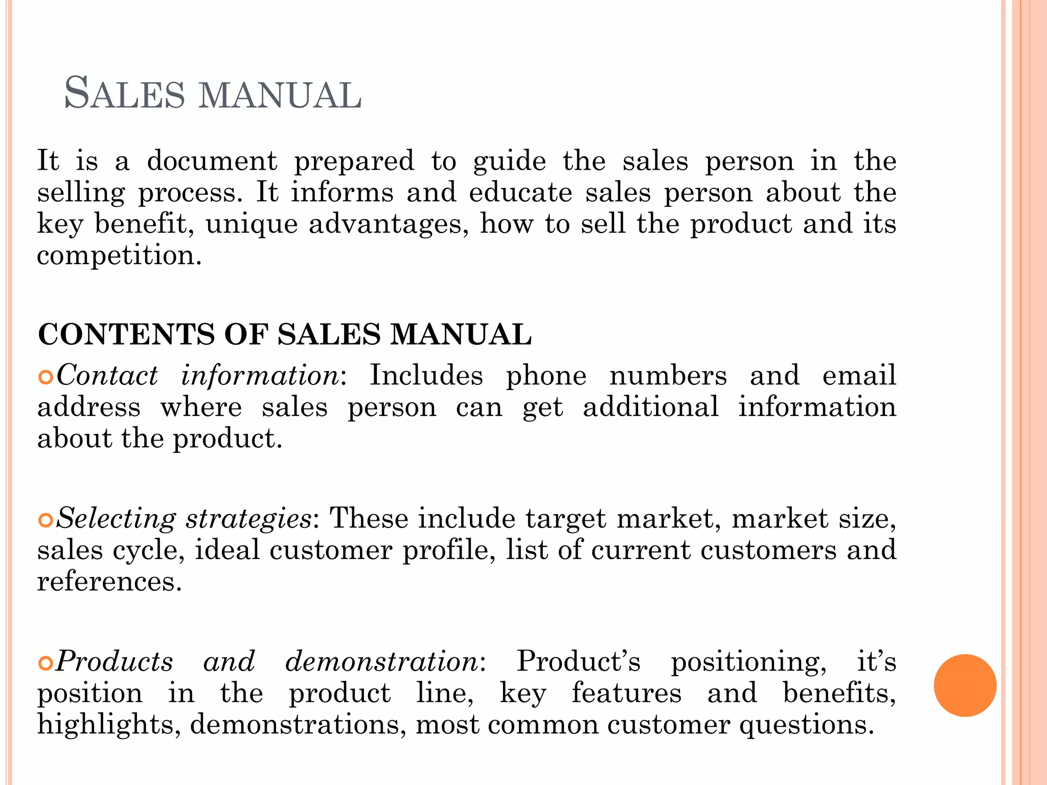 SALES MANUAL
It is a document prepared to guide the sales person in the
selling process. It informs and educate sales person about the
key benefit, unique advantages, how to sell the product and its
competition.
CONTENTS OF SALES MANUAL
Contact information: Includes phone numbers and email
address where sales person can get additional information
about the product.
Selecting strategies: These include target market, market size,
sales cycle, ideal customer profile, list of current customers and
references.
Products and demonstration: Product’s positioning, it’s
position in the product line, key features and benefits,
highlights, demonstrations, most common customer questions.
 