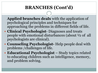 BRANCHES (Cont’d)
Applied branches deals with the application of
psychological principles and techniques for
approaching the problems in different fields of life.
 Clinical Psychologist- Diagnoses and treats
people with emotional disturbances (about ½ of all
psychologists are clinical).
 Counseling Psychologist- Help people deal with
problems /challenges of life.
 Educational Psychologist – Study topics related
to educating children such as intelligence, memory,
and problem solving.
 