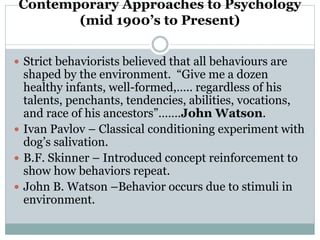 Contemporary Approaches to Psychology
(mid 1900’s to Present)
 Strict behaviorists believed that all behaviours are
shaped by the environment. “Give me a dozen
healthy infants, well-formed,….. regardless of his
talents, penchants, tendencies, abilities, vocations,
and race of his ancestors”…….John Watson.
 Ivan Pavlov – Classical conditioning experiment with
dog’s salivation.
 B.F. Skinner – Introduced concept reinforcement to
show how behaviors repeat.
 John B. Watson –Behavior occurs due to stimuli in
environment.
 