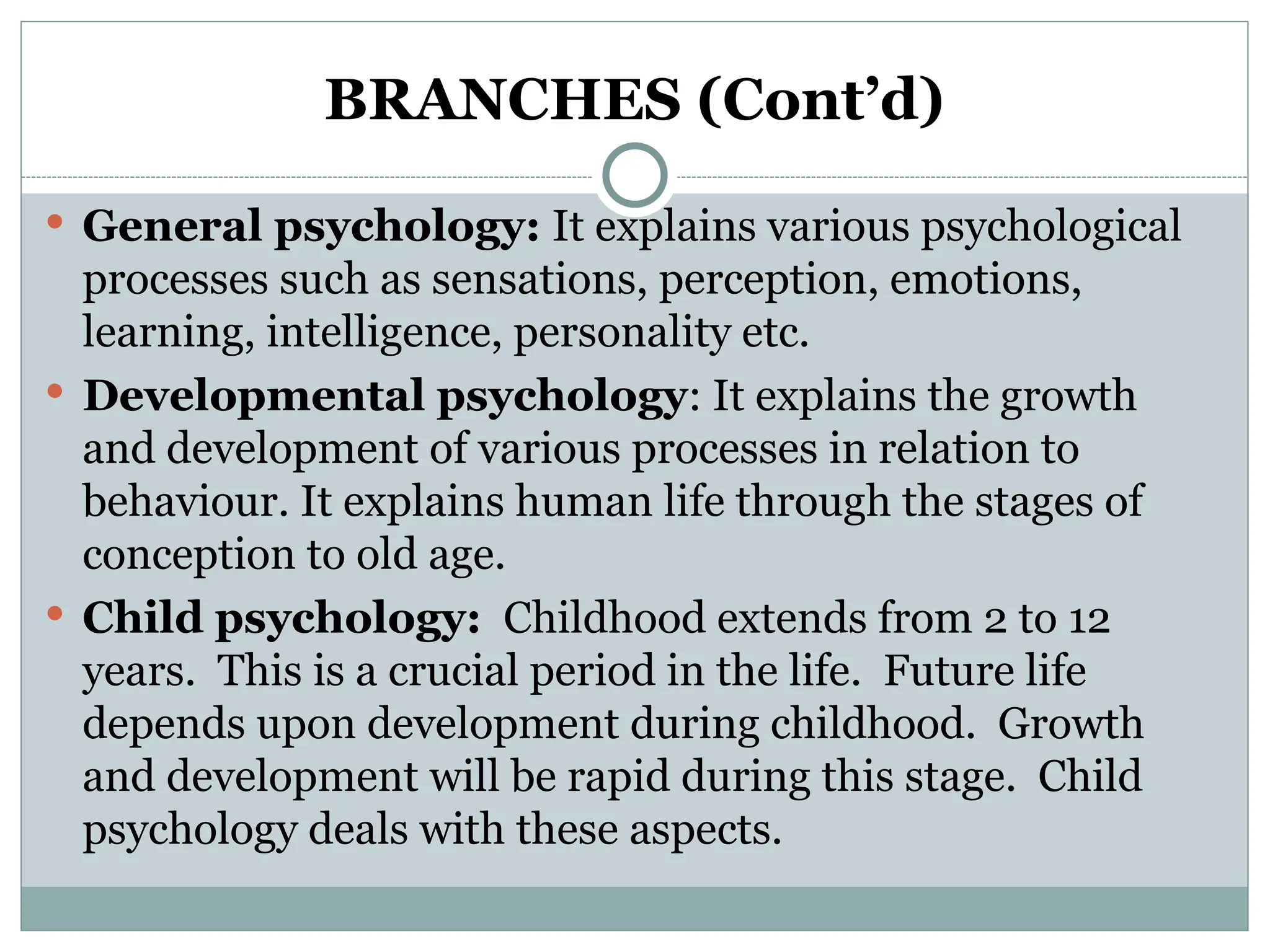 BRANCHES (Cont’d)
 General psychology: It explains various psychological
processes such as sensations, perception, emotions,
learning, intelligence, personality etc.
 Developmental psychology: It explains the growth
and development of various processes in relation to
behaviour. It explains human life through the stages of
conception to old age.
 Child psychology: Childhood extends from 2 to 12
years. This is a crucial period in the life. Future life
depends upon development during childhood. Growth
and development will be rapid during this stage. Child
psychology deals with these aspects.
 