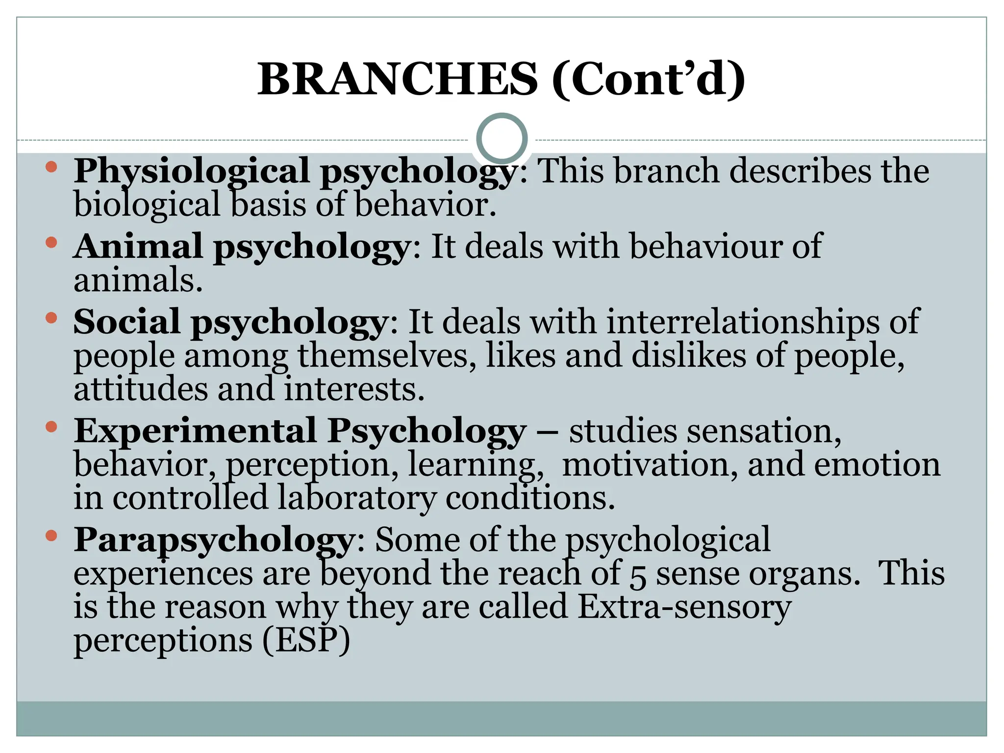 BRANCHES (Cont’d)
 Physiological psychology: This branch describes the
biological basis of behavior.
 Animal psychology: It deals with behaviour of
animals.
 Social psychology: It deals with interrelationships of
people among themselves, likes and dislikes of people,
attitudes and interests.
 Experimental Psychology – studies sensation,
behavior, perception, learning, motivation, and emotion
in controlled laboratory conditions.
 Parapsychology: Some of the psychological
experiences are beyond the reach of 5 sense organs. This
is the reason why they are called Extra-sensory
perceptions (ESP)
 