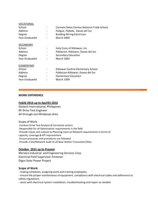 VOCATIONAL
School : Carmelo Delos Cientos National Trade School
Address : Paligue, Padada, Davao del Sur
Degree : Building Wiring Electrician
Year Graduated : March 2004
SECONDARY
School : Holy Cross of Kiblawan, Inc.
Address : Poblacion, Kiblawan, Davao del Sur
Degree : Secondary Education
Year Graduated : March 2003
ELEMENTARY
School : Kiblawan Central Elementary School
Address : Poblacion Kiblawan, Davao del Sur
Degree : Elementary Education
Year Graduated : March 1999
WORK EXPERIENCE
Feb26 2016 up to April25 2016
Glotech International, Philippines
RF-Drive Test Engineer
All through-out Mindanao Area
Scope of Work:
-Conduct Drive Test Analysis & Corrective actions
-Responsible for all Optimization requirements in the field
-Provide inputs and outputs to Planning team on Network requirements in terms of
capacity, coverage & KPI improvement
-Ensure processes and procedures are followed
-Provide a Site/Network Audit to all Base Station Transceiver/Sites.
October 2015 up to Present
Meralco Industrial and Engineering Services Corp.
Electrical Field Supervisor-Foreman
Digos Solar Power Project
Scope of Work:
- making schedules, assigning work and training employees.
- ensure the proper maintenance of equipment, compliance with electrical codes and adherence to
safety regulations.
- assist with electrical system installation, troubleshooting and repair as needed.
 