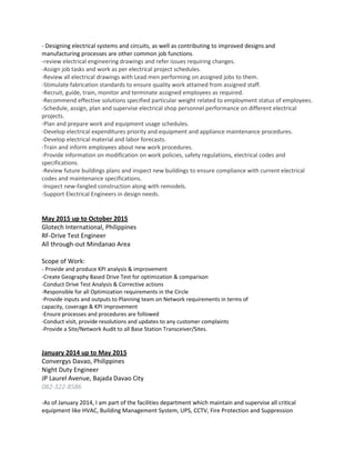 - Designing electrical systems and circuits, as well as contributing to improved designs and
manufacturing processes are other common job functions.
-review electrical engineering drawings and refer issues requiring changes.
-Assign job tasks and work as per electrical project schedules.
-Review all electrical drawings with Lead men performing on assigned jobs to them.
-Stimulate fabrication standards to ensure quality work attained from assigned staff.
-Recruit, guide, train, monitor and terminate assigned employees as required.
-Recommend effective solutions specified particular weight related to employment status of employees.
-Schedule, assign, plan and supervise electrical shop personnel performance on different electrical
projects.
-Plan and prepare work and equipment usage schedules.
-Develop electrical expenditures priority and equipment and appliance maintenance procedures.
-Develop electrical material and labor forecasts.
-Train and inform employees about new work procedures.
-Provide information on modification on work policies, safety regulations, electrical codes and
specifications.
-Review future buildings plans and inspect new buildings to ensure compliance with current electrical
codes and maintenance specifications.
-Inspect new-fangled construction along with remodels.
-Support Electrical Engineers in design needs.
May 2015 up to October 2015
Glotech International, Philippines
RF-Drive Test Engineer
All through-out Mindanao Area
Scope of Work:
- Provide and produce KPI analysis & improvement
-Create Geography Based Drive Test for optimization & comparison
-Conduct Drive Test Analysis & Corrective actions
-Responsible for all Optimization requirements in the Circle
-Provide inputs and outputs to Planning team on Network requirements in terms of
capacity, coverage & KPI improvement
-Ensure processes and procedures are followed
-Conduct visit, provide resolutions and updates to any customer complaints
-Provide a Site/Network Audit to all Base Station Transceiver/Sites.
January 2014 up to May 2015
Convergys Davao, Philippines
Night Duty Engineer
JP Laurel Avenue, Bajada Davao City
082-322-8586
-As of January 2014, I am part of the facilities department which maintain and supervise all critical
equipment like HVAC, Building Management System, UPS, CCTV, Fire Protection and Suppression
 