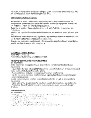 System, Etc. I am also capable on troubleshooting the system architecture of a network of BMS, CCTV,
UPS and the electrical and mechanical components of HVAC.
Job Description as Night Duty Engineer:
-Knowledgeable in electro-Mechanical equipment (such as Substations equipment and
paraphernalia, generator substations, Centralized A/C Substations equipment, pumps, Fans,
Fire Protection System and other building equipment.
-Supervise all building related activities as well as all works/activities of each and every
Technicians.
-Properly and consistently monitors all building utilities (such as aircon, power telecom, water,
etc.)
-Recommends necessary correction, adjustment, replacement of all electro-mechanical parts
and components to ensure zero equipment breakdowns.
-Inspects and implements building safety rule, construction guidelines, house rules and other
building standards to ensure safety of property.
AS TECHNICAL SUPPORT ENGINEER
DCTECH Micro Services, Inc.
Ponciano Reyes St., Davao City June2012-January2014
FIBER OPTIC TECHNICIAN/TECHNICAL CABLE JOINTER
JOB DESCRIPTION:
-Install and maintain fiber-optic cable used to carry Internet connections and audio and visual
transmissions.
- Troubleshoots fiber-optic cut using OTDR (Optical Time Domain Reflectometer) for measurements and
tracing and Fiber-Optic Fusion Machine for splicing.
- Place insulation over conductors or seal splices with moisture-proof covering.
- Travel to customers' premises to install, maintain, or repair audio and visual electronic reception
equipment or accessories.
Installof equipment such as amplifiers or repeaters to maintain the strength of communications
transmissions.
- Explain cable service to subscribers after installation and collect any installation fees that are due.
- Participate in the construction or removal of telecommunication towers or associated support
structures.
NETWORK ENGINEER
JOB DESCRIPTION:
- installing, supporting and maintaining new server hardware and software infrastructure;
-managing email, anti-spam and virus protection;
- setting up user accounts, permissions and passwords;
- monitoring network usage;
- ensuring the most cost-effective and efficient use of servers;
-suggesting and providing IT solutions to business and management problems;
 