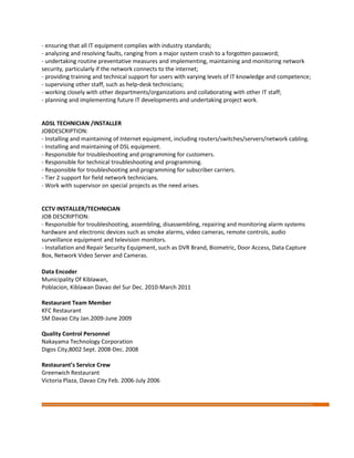 - ensuring that all IT equipment complies with industry standards;
- analyzing and resolving faults, ranging from a major system crash to a forgotten password;
- undertaking routine preventative measures and implementing, maintaining and monitoring network
security, particularly if the network connects to the internet;
- providing training and technical support for users with varying levels of IT knowledge and competence;
- supervising other staff, such as help-desk technicians;
- working closely with other departments/organizations and collaborating with other IT staff;
- planning and implementing future IT developments and undertaking project work.
ADSL TECHNICIAN /INSTALLER
JOBDESCRIPTION:
- Installing and maintaining of Internet equipment, including routers/switches/servers/network cabling.
- Installing and maintaining of DSL equipment.
- Responsible for troubleshooting and programming for customers.
- Responsible for technical troubleshooting and programming.
- Responsible for troubleshooting and programming for subscriber carriers.
- Tier 2 support for field network technicians.
- Work with supervisor on special projects as the need arises.
CCTV INSTALLER/TECHNICIAN
JOB DESCRIPTION:
- Responsible for troubleshooting, assembling, disassembling, repairing and monitoring alarm systems
hardware and electronic devices such as smoke alarms, video cameras, remote controls, audio
surveillance equipment and television monitors.
- Installation and Repair Security Equipment, such as DVR Brand, Biometric, Door Access, Data Capture
Box, Network Video Server and Cameras.
Data Encoder
Municipality Of Kiblawan,
Poblacion, Kiblawan Davao del Sur Dec. 2010-March 2011
Restaurant Team Member
KFC Restaurant
SM Davao City Jan.2009-June 2009
Quality Control Personnel
Nakayama Technology Corporation
Digos City,8002 Sept. 2008-Dec. 2008
Restaurant’s Service Crew
Greenwich Restaurant
Victoria Plaza, Davao City Feb. 2006-July 2006
 