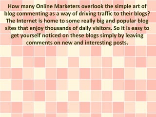 How many Online Marketers overlook the simple art of
blog commenting as a way of driving traffic to their blogs?
 The Internet is home to some really big and popular blog
sites that enjoy thousands of daily visitors. So it is easy to
   get yourself noticed on these blogs simply by leaving
         comments on new and interesting posts.
 