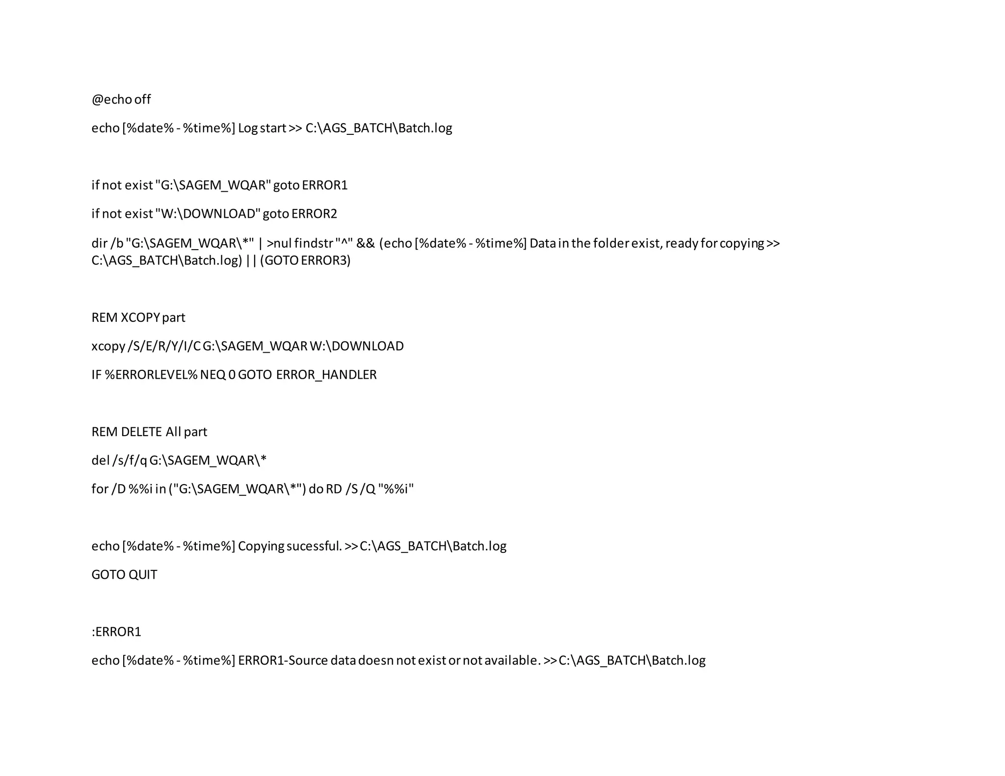 @echooff
echo[%date% - %time%] Logstart>> C:AGS_BATCHBatch.log
if not exist"G:SAGEM_WQAR"gotoERROR1
if not exist"W:DOWNLOAD"gotoERROR2
dir /b"G:SAGEM_WQAR*" | >nul findstr"^" && (echo[%date% - %time%] Datainthe folderexist,readyforcopying>>
C:AGS_BATCHBatch.log) ||(GOTOERROR3)
REM XCOPYpart
xcopy/S/E/R/Y/I/CG:SAGEM_WQARW:DOWNLOAD
IF %ERRORLEVEL%NEQ 0 GOTO ERROR_HANDLER
REM DELETE All part
del /s/f/qG:SAGEM_WQAR*
for /D %%i in("G:SAGEM_WQAR*") doRD /S/Q "%%i"
echo[%date% - %time%] Copyingsucessful.>>C:AGS_BATCHBatch.log
GOTO QUIT
:ERROR1
echo[%date% - %time%] ERROR1-Source datadoesnnotexistornotavailable.>>C:AGS_BATCHBatch.log
 