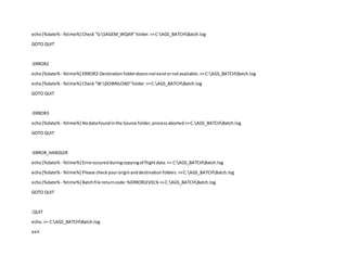 echo[%date% - %time%] Check"G:SAGEM_WQAR"folder.>>C:AGS_BATCHBatch.log
GOTO QUIT
:ERROR2
echo[%date% - %time%] ERROR2-Destinationfolderdoesnnotexistornotavailable.>>C:AGS_BATCHBatch.log
echo[%date% - %time%] Check"W:DOWNLOAD"folder.>>C:AGS_BATCHBatch.log
GOTO QUIT
:ERROR3
echo[%date% - %time%] Nodatafoundinthe Source folder,processaborted>>C:AGS_BATCHBatch.log
GOTO QUIT
:ERROR_HANDLER
echo[%date% - %time%] Erroroccuredduringcopyingof flightdata.>> C:AGS_BATCHBatch.log
echo[%date% - %time%] Please checkyouroriginanddestinationfolders.>>C:AGS_BATCHBatch.log
echo[%date% - %time%] Batchfile returncode:%ERRORLEVEL%>>C:AGS_BATCHBatch.log
GOTO QUIT
:QUIT
echo.>> C:AGS_BATCHBatch.log
exit
 