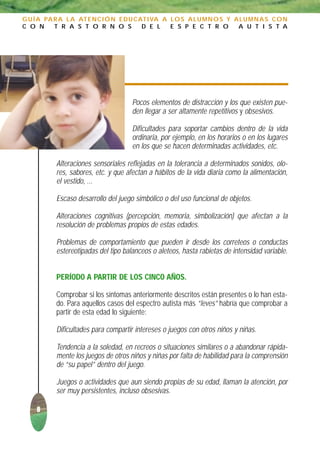 G U Í A PA R A L A AT E N C I Ó N E D U C AT I VA A L O S A L U M N O S Y A L U M N A S C O N
C O N      T R A S T O R N O S             D E L    E S P E C T R O        A U T I S T A




                                      Pocos elementos de distracción y los que existen pue-
                                      den llegar a ser altamente repetitivos y obsesivos.

                                      Dificultades para soportar cambios dentro de la vida
                                      ordinaria, por ejemplo, en los horarios o en los lugares
                                      en los que se hacen determinadas actividades, etc.

           Alteraciones sensoriales reflejadas en la tolerancia a determinados sonidos, olo-
           res, sabores, etc. y que afectan a hábitos de la vida diaria como la alimentación,
           el vestido, ...

           Escaso desarrollo del juego simbólico o del uso funcional de objetos.

           Alteraciones cognitivas (percepción, memoria, simbolización) que afectan a la
           resolución de problemas propios de estas edades.

           Problemas de comportamiento que pueden ir desde los correteos o conductas
           estereotipadas del tipo balanceos o aleteos, hasta rabietas de intensidad variable.


           PERÍODO A PARTIR DE LOS CINCO AÑOS.

           Comprobar si los síntomas anteriormente descritos están presentes o lo han esta-
           do. Para aquellos casos del espectro autista más “leves” habría que comprobar a
           partir de esta edad lo siguiente:

           Dificultades para compartir intereses o juegos con otros niños y niñas.

           Tendencia a la soledad, en recreos o situaciones similares o a abandonar rápida-
           mente los juegos de otros niños y niñas por falta de habilidad para la comprensión
           de “su papel” dentro del juego.

           Juegos o actividades que aun siendo propias de su edad, llaman la atención, por
           ser muy persistentes, incluso obsesivas.

     8
 