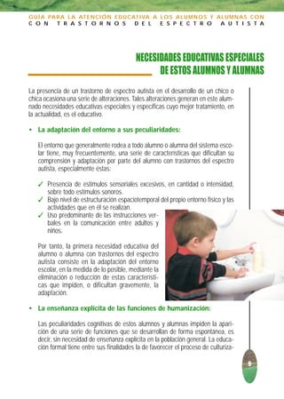 G U Í A PA R A L A AT E N C I Ó N E D U C AT I VA A L O S A L U M N O S Y A L U M N A S C O N
C O N      T R A S T O R N O S             D E L    E S P E C T R O        A U T I S T A




                                          NECESIDADES EDUCATIVAS ESPECIALES
                                                DE ESTOS ALUMNOS Y ALUMNAS
La presencia de un trastorno de espectro autista en el desarrollo de un chico o
chica ocasiona una serie de alteraciones. Tales alteraciones generan en este alum-
nado necesidades educativas especiales y específicas cuyo mejor tratamiento, en
la actualidad, es el educativo.

• La adaptación del entorno a sus peculiaridades:

   El entorno que generalmente rodea a todo alumno o alumna del sistema esco-
   lar tiene, muy frecuentemente, una serie de características que dificultan su
   comprensión y adaptación por parte del alumno con trastornos del espectro
   autista, especialmente éstas:

    Presencia de estímulos sensoriales excesivos, en cantidad o intensidad,
     sobre todo estímulos sonoros.
    Bajo nivel de estructuración espaciotemporal del propio entorno físico y las
     actividades que en él se realizan.
    Uso predominante de las instrucciones ver-
     bales en la comunicación entre adultos y
     niños.

   Por tanto, la primera necesidad educativa del
   alumno o alumna con trastornos del espectro
   autista consiste en la adaptación del entorno
   escolar, en la medida de lo posible, mediante la
   eliminación o reducción de estas característi-
   cas que impiden, o dificultan gravemente, la
   adaptación.

• La enseñanza explícita de las funciones de humanización:

   Las peculiaridades cognitivas de estos alumnos y alumnas impiden la apari-
   ción de una serie de funciones que se desarrollan de forma espontánea, es
   decir, sin necesidad de enseñanza explícita en la población general. La educa-
   ción formal tiene entre sus finalidades la de favorecer el proceso de culturiza-

                                                                                      9
 