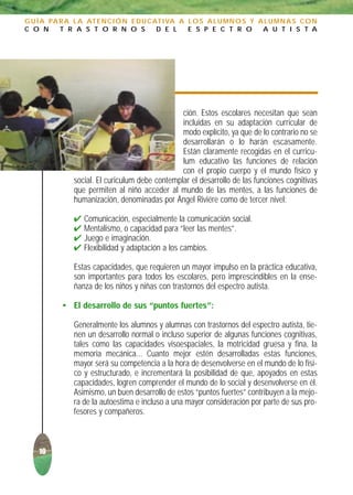 G U Í A PA R A L A AT E N C I Ó N E D U C AT I VA A L O S A L U M N O S Y A L U M N A S C O N
C O N      T R A S T O R N O S             D E L    E S P E C T R O        A U T I S T A




                                                 ción. Estos escolares necesitan que sean
                                                 incluidas en su adaptación curricular de
                                                 modo explícito, ya que de lo contrario no se
                                                 desarrollarán o lo harán escasamente.
                                                 Están claramente recogidas en el curricu-
                                                 lum educativo las funciones de relación
                                                 con el propio cuerpo y el mundo físico y
               social. El curiculum debe contemplar el desarrollo de las funciones cognitivas
               que permiten al niño acceder al mundo de las mentes, a las funciones de
               humanización, denominadas por Ángel Riviére como de tercer nivel:

               ✔   Comunicación, especialmente la comunicación social.
               ✔   Mentalismo, o capacidad para “leer las mentes”.
               ✔   Juego e imaginación.
               ✔   Flexibilidad y adaptación a los cambios.

               Estas capacidades, que requieren un mayor impulso en la práctica educativa,
               son importantes para todos los escolares, pero imprescindibles en la ense-
               ñanza de los niños y niñas con trastornos del espectro autista.

           • El desarrollo de sus “puntos fuertes”:

               Generalmente los alumnos y alumnas con trastornos del espectro autista, tie-
               nen un desarrollo normal o incluso superior de algunas funciones cognitivas,
               tales como las capacidades visoespaciales, la motricidad gruesa y fina, la
               memoria mecánica... Cuanto mejor estén desarrolladas estas funciones,
               mayor será su competencia a la hora de desenvolverse en el mundo de lo físi-
               co y estructurado, e incrementará la posibilidad de que, apoyados en estas
               capacidades, logren comprender el mundo de lo social y desenvolverse en él.
               Asimismo, un buen desarrollo de estos “puntos fuertes” contribuyen a la mejo-
               ra de la autoestima e incluso a una mayor consideración por parte de sus pro-
               fesores y compañeros.



    10
 