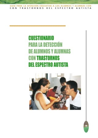 G U Í A PA R A L A AT E N C I Ó N E D U C AT I VA A L O S A L U M N O S Y A L U M N A S C O N
C O N      T R A S T O R N O S             D E L    E S P E C T R O        A U T I S T A




                     CUESTIONARIO
                     PARA LA DETECCIÓN
                     DE ALUMNOS Y ALUMNAS
                     CON TRASTORNOS
                     DEL ESPECTRO AUTISTA




                                                                                      11
 