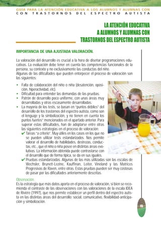 G U Í A PA R A L A AT E N C I Ó N E D U C AT I VA A L O S A L U M N O S Y A L U M N A S C O N
C O N      T R A S T O R N O S             D E L    E S P E C T R O        A U T I S T A



                                                          LA ATENCIÓN EDUCATIVA
                                                      A ALUMNOS Y ALUMNAS CON
                                               TRASTORNOS DEL ESPECTRO AUTISTA
IMPORTANCIA DE UNA AJUSTADA VALORACIÓN.

La valoración del desarrollo es crucial a la hora de diseñar programaciones edu-
cativas. La evaluación debe tener en cuenta las competencias funcionales de la
persona, su contexto y no exclusivamente las conductas del niño.
Algunas de las dificultades que pueden entorpecer el proceso de valoración son
las siguientes:
• Falta de colaboración del niño o niña (desatención, oposi-
  ción, hiperactividad, etc).
• Dificultad para entender las demandas de las pruebas.
• Patrón de desarrollo poco uniforme, con unas áreas muy
  desarrolladas y otras escasamente desarrolladas.
• La mayoría de los tests, se basan en “puntos débiles” del
  desarrollo de los trastornos del espectro autista, como son
  el lenguaje y la simbolización, y no tienen en cuenta los
  puntos fuertes” mencionados en el apartado anterior. Para
  superar estas dificultades, han de adoptarse entre otras
  las siguientes estrategias en el proceso de valoración:
  ✔ Tareas “a criterio”. Muy útiles en los casos en los que no
      se pueden utilizar tests estandarizados. Nos permite
      valorar el desarrollo de habilidades, destrezas, conduc-
      tas, etc., que el niño o niña posee en distintas áreas evo-
      lutivas. La información obtenida puede contrastarse con
      el desarrollo que de forma típica, se da en sus iguales.
  ✔ Pruebas estandarizadas. Algunas de las más utilizadas son las escalas de
      Wechsler, Brunett-Lezine, Kauffinan, Leiter, Vineland y las Matrices
      Progresivas de Raven, entre otras. Estas pruebas pueden ser muy costosas
      de pasar por las dificultades anteriormente descritas.
Observación.
Es la estrategia que más datos aporta en el proceso de valoración, si bien se reco-
mienda el contraste de las observaciones con las valoraciones de la escala IDEA
de Riviére (1997), que nos permite establecer un perfil dentro del espectro autis-
ta en las distintas áreas del desarrollo: social, comunicativo, flexibilidad-anticipa-
ción y simbolización.
                                                                                         15
 