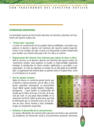 G U Í A PA R A L A AT E N C I Ó N E D U C AT I VA A L O S A L U M N O S Y A L U M N A S C O N
C O N      T R A S T O R N O S             D E L    E S P E C T R O        A U T I S T A




ESTRATEGIAS EDUCATIVAS:

Las principales pautas de intervención educativa con alumnos y alumnas con tras-
tornos del espectro autista son:

• “Protección” sensorial:
  La toma en consideración de las posibles hipersensibilidades sensoriales que
  padezca el alumno o alumna con trastornos del espectro autista (especial-
  mente en los sentidos del oído, el tacto y la vista) puede resultar fundamental
  para facilitar una relación adecuada entre él o ella y su entorno.
• Organización del entorno o los entornos que rodean al chico o chica:
  Ante la carencia, en el alumno o alumna con trastornos del espectro autista, de
  “parámetros sociales” para organizar su mundo, es imprescindible organizarlo
  mediante la introducción de claves sociales significativas y accesibles a sus
  capacidades. Se trata de organizar un mundo con un alto grado de predictibili-
  dad. La organización del entorno debe ser patente tanto en el plano físico, como
  en el temporal y en el social.
• Uso de ayudas visuales:
  Habrá de tenerse en cuenta los puntos fuertes que
  el alumno o alumna presente, uno de ellos es una
  buena capacidad visoespacial; su pensamiento
  visual. Utilizar ayudas visuales (objetos, fotografías,
  pictogramas ...) para facilitar su comprensión del
  mundo que le rodea, de lo que se le dice, de lo que
  está por venir, es una pauta imprescindible en su
  educación. De hecho, habrá de procurarse que toda
  la información que se transmita acerca de las nor-
  mas de clase, tareas, horarios y otras actividades,
  tengan un componente visual claro.
• Enfatizar el desarrollo de la comunicación:
  Las graves dificultades de comunicación expresiva son factores que aumentan
  sus problemas de interacción social y frecuentemente provocan numerosas
                                                                                      17
 