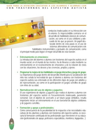 G U Í A PA R A L A AT E N C I Ó N E D U C AT I VA A L O S A L U M N O S Y A L U M N A S C O N
C O N      T R A S T O R N O S             D E L    E S P E C T R O        A U T I S T A




                                                 conductas inadecuadas en su interacción con
                                                  el entorno. Es imprescindible centrarse en el
                                                  desarrollo de habilidades básicas de comuni-
                                                   cación, así como en el uso cotidiano y ade-
                                                   cuado de las que ya poseen. Un papel des-
                                                    tacado dentro de esta pauta es el uso de
                                                    sistemas alternativos de comunicación o de
                              habilidades instrumentales y gestuales de comunicación, como
               el principal medio para lograr el mayor desarrollo de esta función.

           • Entrenamiento en emociones:
             La introducción del alumno o alumna con trastornos del espectro autista en el
             mundo social, en el mundo de las mentes, ha de llevarse a cabo mediante su
             entrenamiento en el reconocimiento de emociones y de la relación de éstas
             con las situaciones, los deseos y las creencias, propias y ajenas.
           • Programar la mejora de las habilidades en juego interactivo y juego de grupo:
             La importancia del juego dentro del desarrollo infantil para la socialización del
             niño nos señala la necesidad de que el alumno o alumna con trastornos del
             espectro autista sea entrenado en los diferentes tipos de juego con adultos y
             de representación, así como en la participación en juegos sencillos de grupo
             con niños de su edad.
           • Normalización del uso de objetos y juguetes:
             El uso espontáneo de objetos y juguetes que realiza el alumno o alumna con
             trastornos del espectro autista es frecuentemente inadecuado, puramente
             sensorial. Con el objetivo de acercarle a un futuro juego simbólico, resulta
             importante iniciar un entrenamiento en el uso funcional de objetos cotidianos
             y de juguetes sencillos.
           • Formación y apoyo a profesionales:
             Como consecuencia de la peculiaridad de la respuesta a las necesidades edu-
             cativas de los alumnos y alumnas con trastornos del espectro autista, es nece-
             saria la formación continuada de los profesionales que intervienen en su educa-
             ción (profesionales de apoyo, profesores especialistas, monitores, logopedas...)
    18
 