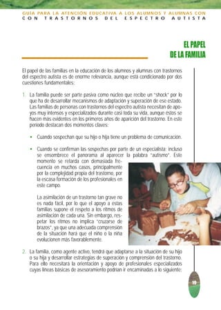 G U Í A PA R A L A AT E N C I Ó N E D U C AT I VA A L O S A L U M N O S Y A L U M N A S C O N
C O N      T R A S T O R N O S             D E L    E S P E C T R O        A U T I S T A




                                                                               EL PAPEL
                                                                          DE LA FAMILIA
El papel de las familias en la educación de los alumnos y alumnas con trastornos
del espectro autista es de enorme relevancia, aunque está condicionado por dos
cuestiones fundamentales:

1. La familia puede ser parte pasiva como núcleo que recibe un “shock” por lo
   que ha de desarrollar mecanismos de adaptación y superación de ese estado.
   Las familias de personas con trastornos del espectro autista necesitan de apo-
   yos muy intensos y especializados durante casi toda su vida, aunque éstos se
   hacen más evidentes en los primeros años de aparición del trastorno. En este
   período destacan dos momentos claves:

   • Cuando sospechan que su hijo o hija tiene un problema de comunicación.

   • Cuando se confirman las sospechas por parte de un especialista; incluso
     se ensombrece el panorama al aparecer la palabra “autismo”. Este
     momento se retarda con demasiada fre-
     cuencia en muchos casos, principalmente
     por la complejidad propia del trastorno, por
     la escasa formación de los profesionales en
     este campo.

       La asimilación de un trastorno tan grave no
       es nada fácil, por lo que el apoyo a estas
       familias supone el respeto a los ritmos de
       asimilación de cada una. Sin embargo, res-
       petar los ritmos no implica “cruzarse de
       brazos”, ya que una adecuada comprensión
       de la situación hará que el niño o la niña
       evolucionen más favorablemente.

2. La familia, como agente activo, tendrá que adaptarse a la situación de su hijo
   o su hija y desarrollar estrategias de superación y comprensión del trastorno.
   Para ello necesitará la orientación y apoyo de profesionales especializados
   cuyas líneas básicas de asesoramiento podrían ir encaminadas a lo siguiente:

                                                                                      19
 