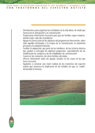 G U Í A PA R A L A AT E N C I Ó N E D U C AT I VA A L O S A L U M N O S Y A L U M N A S C O N
C O N      T R A S T O R N O S             D E L    E S P E C T R O        A U T I S T A




               -   Orientaciones para organizar las actividades de la vida diaria, de modo que
                   favorezcan la anticipación y la comunicación.
               -   Proporcionar información necesaria para que las familias vayan compren-
                   diendo mejor cada día el problema.
               -   Apoyar la consecución de los objetivos del programa de intervención, sobre
                   todo aquéllos destinados a la mejora de la comunicación, la autonomía
                   personal y la autodeterminación.
               -   Facilitar la adquisición, por parte de los familiares, de las técnicas básicas
                   que ayuden a conseguir los objetivos propuestos, especialmente las de
                   modificación de conducta y de las habilidades de comunicación.
               -   Favorecer los contactos con otras familias afectadas.
               -   Ofrecer información sobre los apoyos sociales en los casos en los que
                   fuera necesario.
               -   Ayudarles a construir una visión realista de los trastornos del espectro
                   autista que favorezca la implicación de las familias sin que se “exalte”
                   demasiado la fantasía.




    20
 