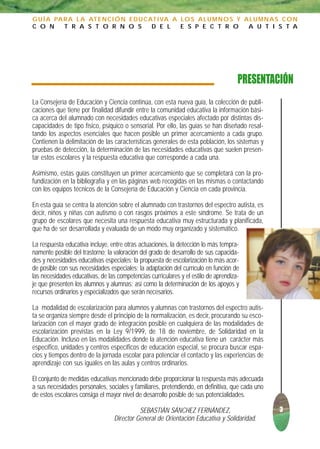 G U Í A PA R A L A AT E N C I Ó N E D U C AT I VA A L O S A L U M N O S Y A L U M N A S C O N
C O N      T R A S T O R N O S             D E L    E S P E C T R O        A U T I S T A




                                                                                     PRESENTACIÓN
La Consejería de Educación y Ciencia continúa, con esta nueva guía, la colección de publi-
caciones que tiene por finalidad difundir entre la comunidad educativa la información bási-
ca acerca del alumnado con necesidades educativas especiales afectado por distintas dis-
capacidades de tipo físico, psíquico o sensorial. Por ello, las guías se han diseñado resal-
tando los aspectos esenciales que hacen posible un primer acercamiento a cada grupo.
Contienen la delimitación de las características generales de esta población, los sistemas y
pruebas de detección, la determinación de las necesidades educativas que suelen presen-
tar estos escolares y la respuesta educativa que corresponde a cada una.

Asimismo, estas guías constituyen un primer acercamiento que se completará con la pro-
fundización en la bibliografía y en las páginas web recogidas en las mismas o contactando
con los equipos técnicos de la Consejería de Educación y Ciencia en cada provincia.

En esta guía se centra la atención sobre el alumnado con trastornos del espectro autista, es
decir, niños y niñas con autismo o con rasgos próximos a este síndrome. Se trata de un
grupo de escolares que necesita una respuesta educativa muy estructurada y planificada,
que ha de ser desarrollada y evaluada de un modo muy organizado y sistemático.

La respuesta educativa incluye, entre otras actuaciones, la detección lo más tempra-
namente posible del trastorno; la valoración del grado de desarrollo de sus capacida-
des y necesidades educativas especiales; la propuesta de escolarización lo más acor-
de posible con sus necesidades especiales; la adaptación del currículo en función de
las necesidades educativas, de las competencias curriculares y el estilo de aprendiza-
je que presenten los alumnos y alumnas; así como la determinación de los apoyos y
recursos ordinarios y especializados que serán necesarios.

La modalidad de escolarización para alumnos y alumnas con trastornos del espectro autis-
ta se organiza siempre desde el principio de la normalización, es decir, procurando su esco-
larización con el mayor grado de integración posible en cualquiera de las modalidades de
escolarización previstas en la Ley 9/1999, de 18 de noviembre, de Solidaridad en la
Educación. Incluso en las modalidades donde la atención educativa tiene un carácter más
específico, unidades y centros específicos de educación especial, se procura buscar espa-
cios y tiempos dentro de la jornada escolar para potenciar el contacto y las experiencias de
aprendizaje con sus iguales en las aulas y centros ordinarios.

El conjunto de medidas educativas mencionado debe proporcionar la respuesta más adecuada
a sus necesidades personales, sociales y familiares, pretendiendo, en definitiva, que cada uno
de estos escolares consiga el mayor nivel de desarrollo posible de sus potencialidades.

                                            SEBASTIÁN SÁNCHEZ FERNÁNDEZ,                         3
                                  Director General de Orientación Educativa y Solidaridad.
 