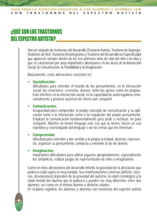 G U Í A PA R A L A AT E N C I Ó N E D U C AT I VA A L O S A L U M N O S Y A L U M N A S C O N
C O N      T R A S T O R N O S             D E L    E S P E C T R O        A U T I S T A




¿QUÉ SON LOS TRASTORNOS
DEL ESPECTRO AUTISTA?
           Son un conjunto de trastornos del desarrollo (Trastorno Autista, Trastorno de Asperger,
           Síndrome de Rett, Trastorno Desintegrativo y Trastorno del Desarrollo no Especificado)
           que aparecen siempre dentro de los tres primeros años de vida del niño o la niña y
           que se caracterizan por unas importantes alteraciones en las áreas de la Interacción
           Social, la Comunicación, la Flexibilidad y la Imaginación.
           Básicamente, estas alteraciones consisten en:
           • Socialización:
             dificultades para entender el mundo de los pensamientos, en la interacción
             social, las emociones, creencias, deseos, tanto los ajenos como los propios.
             Esto interfiere en la interacción social, en la capacidad de autorregularse emo-
             cionalmente y provoca ausencia de interés por compartir.
           • Comunicación:
             incapacidad para comprender el propio concepto de comunicación y su apli-
             cación tanto a la interacción como a la regulación del propio pensamiento.
             Emplean la comunicación fundamentalmente para pedir o rechazar, no para
             compartir. Muchos no tienen lenguaje oral. Los que lo tienen, hacen un uso
             repetitivo y estereotipado del lenguaje o de los temas que les interesan.
           • Comprensión:
             dificultad para entender y dar sentido a la propia actividad, abstraer, represen-
             tar, organizar su pensamiento, conducta y entender la de los demás.
           • Imaginación:
             importantes dificultades para utilizar juguetes apropiadamente, especialmente
             los simbólicos, realizar juegos de representación de roles o imaginativos.

           Como en otras alteraciones del desarrollo infantil, la gravedad de la afectación que
           padezca cada sujeto es muy variada. Sus manifestaciones externas (déficits, exce-
           sos, desviaciones) dependen de la gravedad del autismo, la edad cronológica y la
           edad mental del alumno que lo padezca y pueden ser muy diferentes entre dos
           alumnos, así como en el mismo alumno a distintas edades.
           En el plano cognitivo, los alumnos y alumnas con trastornos del espectro autista

     4
 