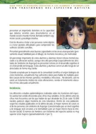 G U Í A PA R A L A AT E N C I Ó N E D U C AT I VA A L O S A L U M N O S Y A L U M N A S C O N
C O N      T R A S T O R N O S             D E L    E S P E C T R O        A U T I S T A




presentan un importante deterioro en la capacidad
que debería servirles para desenvolverse en el
mundo social o mundo mental, llamada también cog-
nición social y psicología intuitiva.
Esto les llevaría a tratar a las personas como objetos
o a tener grandes dificultades para comprender las
sutilezas sociales sencillas.
Presentan generalmente unas buenas capacidades en las áreas visoespaciales (pen-
samiento visual, habilidad para el dibujo), de memoria mecánica y de motricidad.
Un porcentaje importante de estos alumnos y alumnas tienen retraso mental aso-
ciado a su alteración autista, aunque otro alto porcentaje (especialmente los afec-
tados de Síndrome de Asperger) no presentan retraso en el desarrollo cognitivo ni
en el desarrollo del lenguaje. Estos alumnos y alumnas corren un alto riesgo de ser
detectados de forma muy tardía.
Estando aceptado por la mayoría de la comunidad científica el origen biológico de
estos trastornos, actualmente hay suficientes datos para hablar de múltiples posi-
bles causas de los mismos: genética, metabólica, infecciosa... No obstante, aún no
existe un tratamiento médico de estas alteraciones, siendo el tratamiento educa-
tivo el más adecuado actualmente.

Incidencia:

Los diferentes estudios epidemiológicos realizados sobre los trastornos del espec-
tro autista han venido ofreciendo unas cifras muy variables. En los últimos años las
cifras más frecuentes son las que hablan de que alrededor de 25 de cada 10.000
nacidos padecen algún trastorno de esta naturaleza. Dentro de esta población,
según los estudios publicados en la última década, el mayor número de casos es
el de las personas con síndrome de Asperger (caracterizadas por un nivel cognitivo
y de lenguaje oral cercanos a la normalidad y por un mayor interés hacia la inte-
racción social). El número de hombres con trastornos del espectro autista es muy
superior al de mujeres (aproximadamente 4 por 1).


                                                                                       5
 