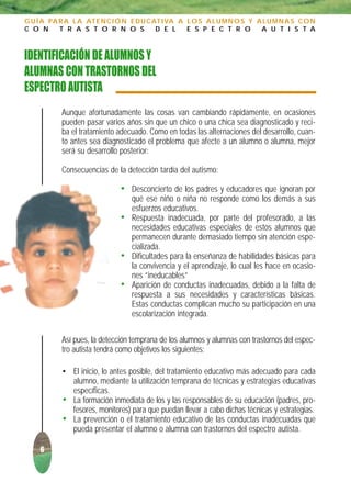 G U Í A PA R A L A AT E N C I Ó N E D U C AT I VA A L O S A L U M N O S Y A L U M N A S C O N
C O N      T R A S T O R N O S             D E L    E S P E C T R O        A U T I S T A



IDENTIFICACIÓN DE ALUMNOS Y
ALUMNAS CON TRASTORNOS DEL
ESPECTRO AUTISTA
           Aunque afortunadamente las cosas van cambiando rápidamente, en ocasiones
           pueden pasar varios años sin que un chico o una chica sea diagnosticado y reci-
           ba el tratamiento adecuado. Como en todas las alternaciones del desarrollo, cuan-
           to antes sea diagnosticado el problema que afecte a un alumno o alumna, mejor
           será su desarrollo posterior:

           Consecuencias de la detección tardía del autismo:

                              • Desconcierto de los padres y educadores que ignoran por
                                  qué ese niño o niña no responde como los demás a sus
                                  esfuerzos educativos.
                              •   Respuesta inadecuada, por parte del profesorado, a las
                                  necesidades educativas especiales de estos alumnos que
                                  permanecen durante demasiado tiempo sin atención espe-
                                  cializada.
                              •   Dificultades para la enseñanza de habilidades básicas para
                                  la convivencia y el aprendizaje, lo cual les hace en ocasio-
                                  nes “ineducables”
                              •   Aparición de conductas inadecuadas, debido a la falta de
                                  respuesta a sus necesidades y características básicas.
                                  Estas conductas complican mucho su participación en una
                                  escolarización integrada.

           Así pues, la detección temprana de los alumnos y alumnas con trastornos del espec-
           tro autista tendrá como objetivos los siguientes:

           • El inicio, lo antes posible, del tratamiento educativo más adecuado para cada
             alumno, mediante la utilización temprana de técnicas y estrategias educativas
             específicas.
           • La formación inmediata de los y las responsables de su educación (padres, pro-
             fesores, monitores) para que puedan llevar a cabo dichas técnicas y estrategias.
           • La prevención o el tratamiento educativo de las conductas inadecuadas que
             pueda presentar el alumno o alumna con trastornos del espectro autista.

     6
 