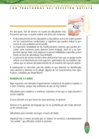 G U Í A PA R A L A AT E N C I Ó N E D U C AT I VA A L O S A L U M N O S Y A L U M N A S C O N
C O N      T R A S T O R N O S             D E L    E S P E C T R O        A U T I S T A




Por otra parte, han de tenerse en cuenta las dificultades más
frecuentes para que se pueda realizar una detección temprana:
• El desconocimiento de los educadores y educadoras acerca de cuáles pueden
  ser las características conductuales y cognitivas que pueden indicar la pre-
  sencia de este problema del desarrollo.
• La importante variabilidad de las manifestaciones externas que pueden pre-
  sentar estos trastornos (unos alumnos tienen lenguaje, otros no y no com-
  prenden apenas nada; unos adquieren o poseen habilidades especiales y otros
  tienen un nivel de aprendizaje muy limitado).
• La presencia de retraso mental u otras deficiencias hace que se ponga mucho
  énfasis en el tratamiento de estos aspectos, ignorándose las necesidades edu-
  cativas que se derivan del padecimiento de un trastorno del espectro autista.
A continuación se concretan, para las edades en que deberían ser identificados
estos alumnos y alumnas en el colegio, algunas de sus características más signi-
ficativas, señaladas por Ángel Riviére:

PERÍODO DE 3-5 AÑOS
Baja respuesta a las llamadas (requerimientos verbales) de los padres o adultos, o
a otros reclamos, aunque hay evidencias de que no hay sordera.

Dificultades para establecer o mantener relaciones en las que se exija atención o
acción conjunta.

Escasa atención a lo que hacen las otras personas, en general

Retraso en la aparición del lenguaje que no es sustituido por otro modo alternati-
vo de comunicación.

Dificultades para entender mensajes a través del habla.

Inquietud más o menos acusada que se traduce en correteos o deambulaciones
“sin sentido “ que dificultan centrar la atención.

                                                                                      7
 