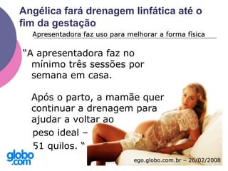 Angélica fará drenagem linfática até o
fim da gestação
“A apresentadora faz no
mínimo três sessões por
semana em casa.
Após o parto, a mamãe quer
continuar a drenagem para
ajudar a voltar ao
peso ideal –
51 quilos. “
Apresentadora faz uso para melhorar a forma físicaApresentadora faz uso para melhorar a forma física
ego.globo.com.br – 26/02/2008ego.globo.com.br – 26/02/2008
 