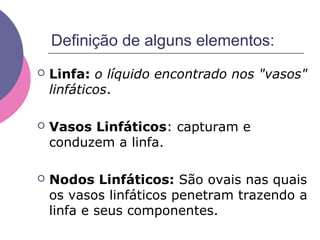 Definição de alguns elementos:
 Linfa: o líquido encontrado nos "vasos"
linfáticos.
 Vasos Linfáticos: capturam e
conduzem a linfa.
 Nodos Linfáticos: São ovais nas quais
os vasos linfáticos penetram trazendo a
linfa e seus componentes.
 