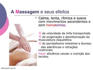 A Massagem e seus efeitos
 Calma, lenta, rítmica e suaveCalma, lenta, rítmica e suave
com movimentos ascendentes e
sem hematomas.
  da velocidade da linfa transportada
  da oxigenação e desintoxicação da
musculatura esquelética
  do peristaltismo intestinal e diurese.
 das aderências e retrações
cicatriciais
 Maior eficiência celular e nutrição dos
tecidos.
atribunamt.com.br
 