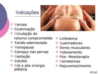 Indicações
 Varizes
 Cicatrização
 Circulação de
retorno comprometida
 Tecido edemaciado
 Menopausa
 Cansaço nas pernas
 Gestação
 Celulite
 Pré e pós cirúrgia
plástica
 Linfedema
 Queimaduras
 Dores musculares
 Relaxamento
 Pós- Mesoterapia
 Hematomas
 Rejuvenescimento
imt.pt
 