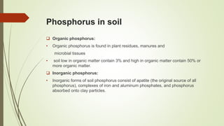 Phosphorus in soil
 Organic phosphorus:
• Organic phosphorus is found in plant residues, manures and
microbial tissues
• soil low in organic matter contain 3% and high in organic matter contain 50% or
more organic matter.
 Inorganic phosphorus:
• Inorganic forms of soil phosphorus consist of apatite (the original source of all
phosphorus), complexes of iron and aluminum phosphates, and phosphorus
absorbed onto clay particles.
 