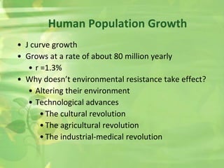 Human Population Growth
• J curve growth
• Grows at a rate of about 80 million yearly
• r =1.3%
• Why doesn’t environmental resistance take effect?
• Altering their environment
• Technological advances
•The cultural revolution
•The agricultural revolution
•The industrial-medical revolution
 