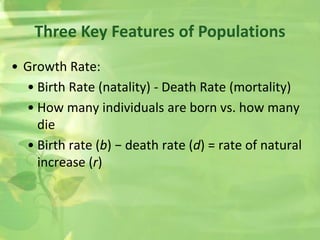 Three Key Features of Populations
• Growth Rate:
• Birth Rate (natality) - Death Rate (mortality)
• How many individuals are born vs. how many
die
• Birth rate (b) − death rate (d) = rate of natural
increase (r)
 