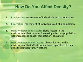 1. Immigration: movement of individuals into a population
2. Emigration: movement of individuals out of a population
3. Density-dependent factors: Biotic factors in the
environment that have an increasing effect as population
size increases (disease, competition, parasites)
4. Density-independent factors: Abiotic factors in the
environment that affect populations regardless of their
density (temperature, weather)
How Do You Affect Density?
 