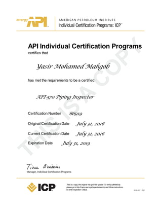 API Individual Certification Programs
certifies that
Yasir Mohamed Mahgob
has met the requirements to be a certified
API-570 Piping Inspector
Certification Number 66919
Original Certification Date July 31, 2016
Current Certification Date July 31, 2016
Expiration Date July 31, 2019
This is acopy, theoriginal has goldfoil typeset. Toverifyauthenticity
pleasegotohttp://myicp.api.org/inspectorsearch/ andfollowinstructions
toverifyinspectors’ status.
 