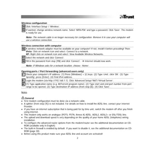 Wireless configuration
14 Click ‘Interface Setup’ / ‘Wireless’.
15 If wanted, change wireless network name. Select ‘WPA-PSK’ and type a password. Click ‘Save’. The modem
   is ready for use.

    Note: The network cable is no longer necessary for configuration. Remove it in case your computer will
    use a wireless connection.

Wireless connection with computer
16 A wireless network adapter must be available on your computer! If not, install it before proceding! Then:
   Vista: Click on network icon and select: Connect to a network.
   XP: Right click on network icon and select: View Available Wireless Networks.
17 Select the network and click ‘Connect’.
18 Fill in the password from step [15] and click ‘Connect’.     Internet should now work.

    Note: If Windows asks for a network location, choose: ‘Home’.

Opening ports / Port forwarding (advanced users only)
i Check your computer’s IP address: (1) Press [Windows] + [r] keys. (2) Type ‘cmd’, click ‘OK’. (3) Type
   ‘ipconfig’, press [Enter]. (4) Find IPv4 address.
ii Login the modem (via http://192.168.1.1). Click ‘Advanced Setup’/‘NAT’/‘Virtual Server’.
iii (1) Type application name (e.g. BitTorrent program name). (2) Type start and end port number from port
    range to be opened. (3) Type destination IP address (from step [i]). (4) Click ‘Save’.

Notes

   General
• First modem configuration must be done via a network cable.
• A splitter (from step [1]) is not included. For details on how to install the ADSL line, contact your Internet
  Provider.
• If you have an internet subscription that is being paid for by time unit, switch the modem off after you finish
  using internet.
• This modem only works on analogue (POTS, PSTN, Annex A) ADSL, ADSL2, ADSL2+ or DSL/TDSL line.
• The upload and download speed is very depending on the quality of your home ADSL (telephone) wiring
  installation.
• To configure the advanced router options from the modem/router see the additional documentation on CD-
  ROM (available only in English).
• The built-in firewall is enabled by default. If you want to disable it, see the additional documentation on CD-
  ROM (page 30).
• Before using this product make sure your ADSL line and account are activated!
                                                        2
 
